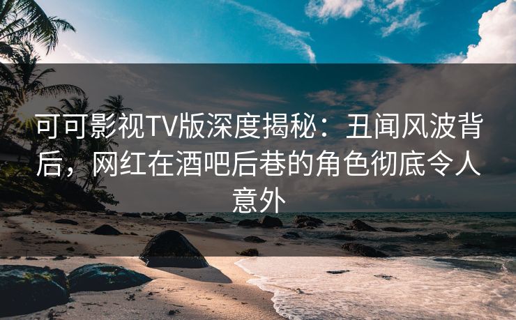 可可影视TV版深度揭秘：丑闻风波背后，网红在酒吧后巷的角色彻底令人意外