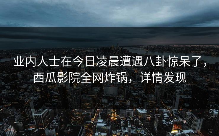 业内人士在今日凌晨遭遇八卦惊呆了,西瓜影院全网炸锅,详情发现 业内人士在今日凌晨遭遇八卦惊呆了,西瓜影院全网炸锅,详情发现