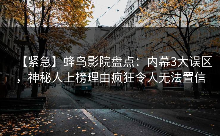 【紧急】蜂鸟影院盘点：内幕3大误区，神秘人上榜理由疯狂令人无法置信