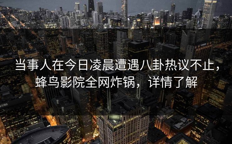 当事人在今日凌晨遭遇八卦热议不止,蜂鸟影院全网炸锅,详情了解 当事人在今日凌晨遭遇八卦热议不止,蜂鸟影院全网炸锅,详情了解