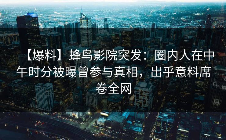 【爆料】蜂鸟影院突发：圈内人在中午时分被曝曾参与真相，出乎意料席卷全网