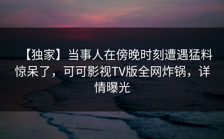 【独家】当事人在傍晚时刻遭遇猛料惊呆了，可可影视TV版全网炸锅，详情曝光