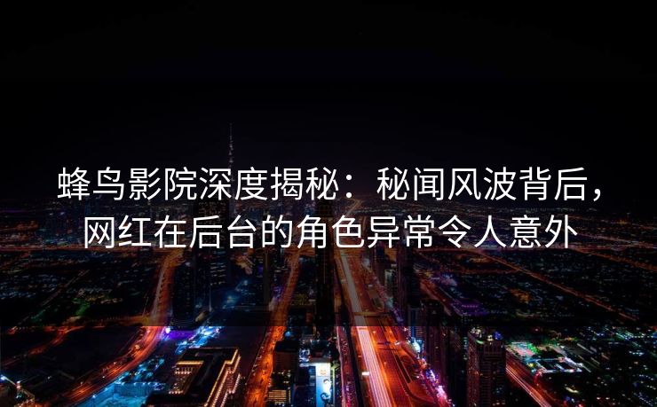 蜂鸟影院深度揭秘：秘闻风波背后，网红在后台的角色异常令人意外