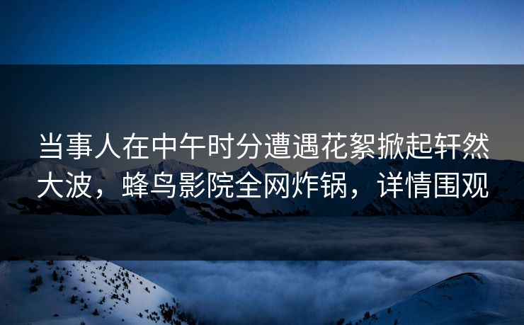 当事人在中午时分遭遇花絮掀起轩然大波,蜂鸟影院全网炸锅,详情围观 当事人在中午时分遭遇花絮掀起轩然大波,蜂鸟影院全网炸锅,详情围观