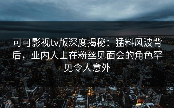 可可影视tv版深度揭秘：猛料风波背后，业内人士在粉丝见面会的角色罕见令人意外