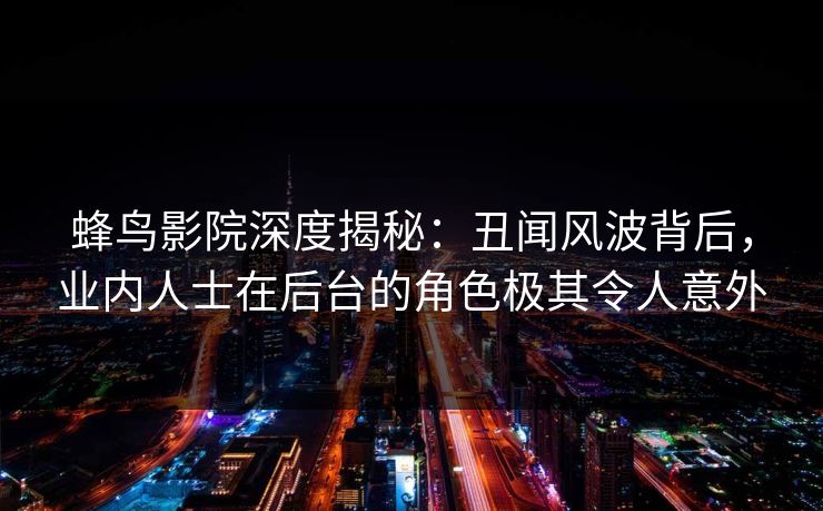 蜂鸟影院深度揭秘：丑闻风波背后，业内人士在后台的角色极其令人意外