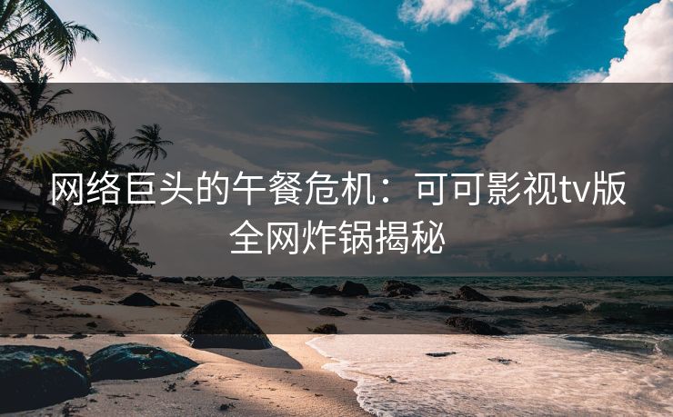 网络巨头的午餐危机：可可影视tv版全网炸锅揭秘