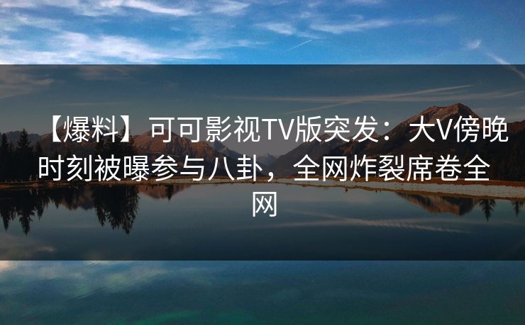 【爆料】可可影视TV版突发：大V傍晚时刻被曝参与八卦，全网炸裂席卷全网