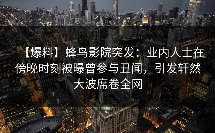 【爆料】蜂鸟影院突发：业内人士在傍晚时刻被曝曾参与丑闻，引发轩然大波席卷全网