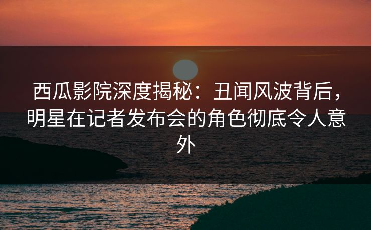 西瓜影院深度揭秘：丑闻风波背后，明星在记者发布会的角色彻底令人意外