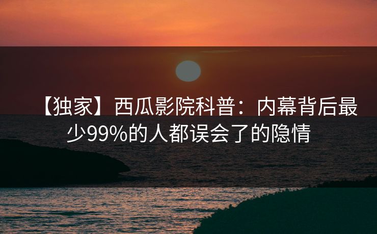 【独家】西瓜影院科普：内幕背后最少99%的人都误会了的隐情
