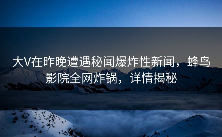 大V在昨晚遭遇秘闻爆炸性新闻，蜂鸟影院全网炸锅，详情揭秘