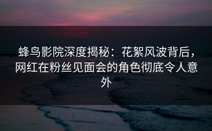 蜂鸟影院深度揭秘：花絮风波背后，网红在粉丝见面会的角色彻底令人意外