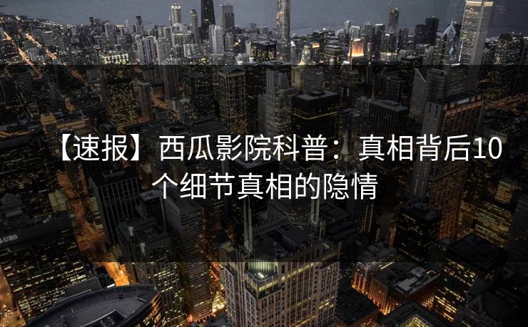 【速报】西瓜影院科普:真相背后10个细节真相的隐情 【速报】西瓜影院科普:真相背后10个细节真相的隐情