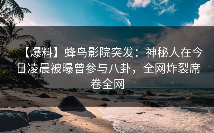 【爆料】蜂鸟影院突发：神秘人在今日凌晨被曝曾参与八卦，全网炸裂席卷全网