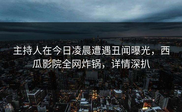 主持人在今日凌晨遭遇丑闻曝光，西瓜影院全网炸锅，详情深扒