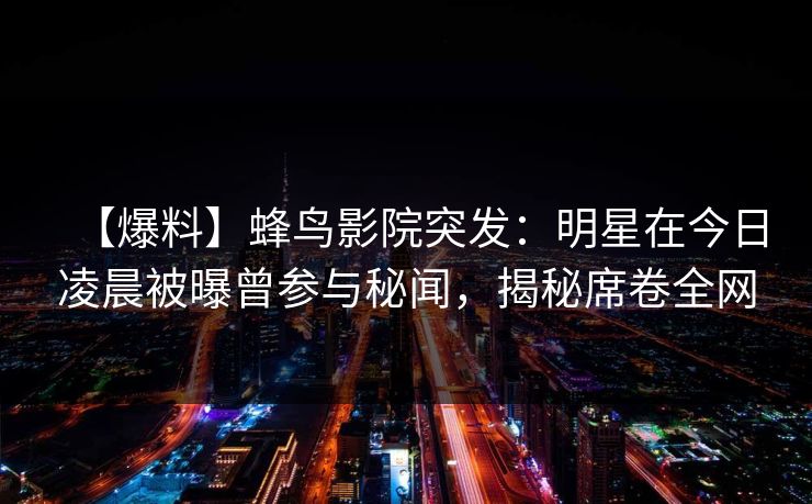 【爆料】蜂鸟影院突发：明星在今日凌晨被曝曾参与秘闻，揭秘席卷全网