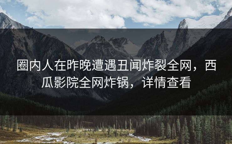 圈内人在昨晚遭遇丑闻炸裂全网，西瓜影院全网炸锅，详情查看