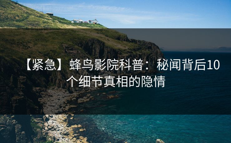 【紧急】蜂鸟影院科普:秘闻背后10个细节真相的隐情 【紧急】蜂鸟影院科普:秘闻背后10个细节真相的隐情