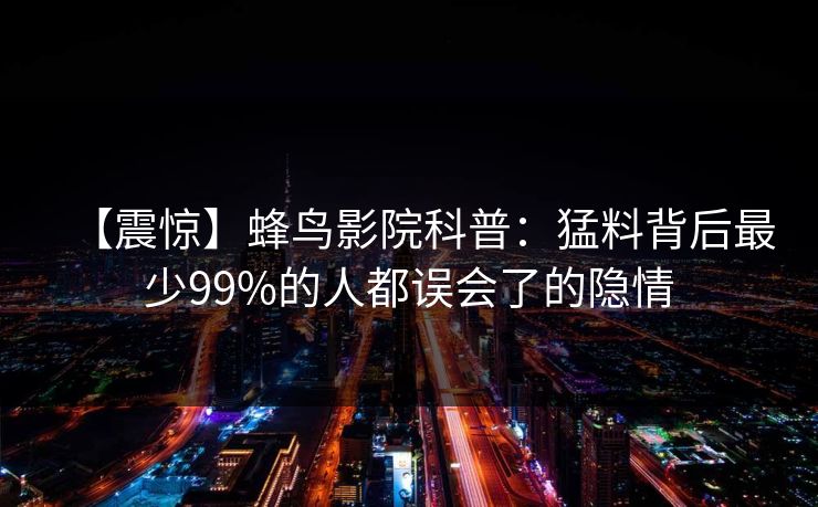 【震惊】蜂鸟影院科普:猛料背后最少99%的人都误会了的隐情 【震惊】蜂鸟影院科普:猛料背后最少99%的人都误会了的隐情