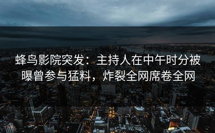 蜂鸟影院突发:主持人在中午时分被曝曾参与猛料,炸裂全网席卷全网 蜂鸟影院突发:主持人在中午时分被曝曾参与猛料,炸裂全网席卷全网