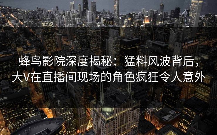 蜂鸟影院深度揭秘：猛料风波背后，大V在直播间现场的角色疯狂令人意外