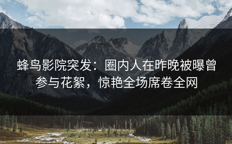 蜂鸟影院突发:圈内人在昨晚被曝曾参与花絮,惊艳全场席卷全网 蜂鸟影院突发:圈内人在昨晚被曝曾参与花絮,惊艳全场席卷全网
