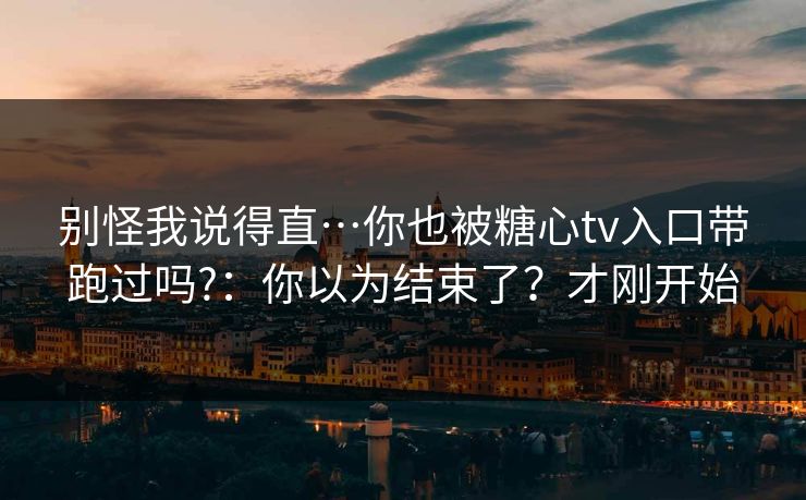 别怪我说得直…你也被糖心tv入口带跑过吗?：你以为结束了？才刚开始