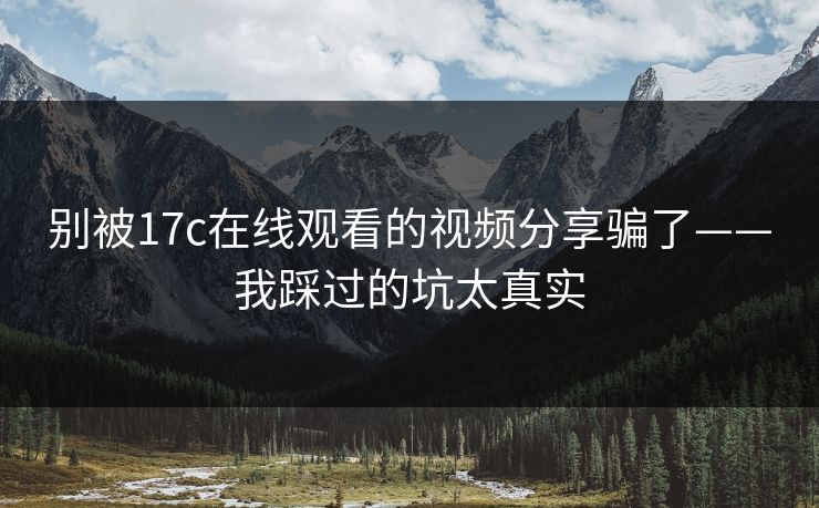 别被17c在线观看的视频分享骗了——我踩过的坑太真实