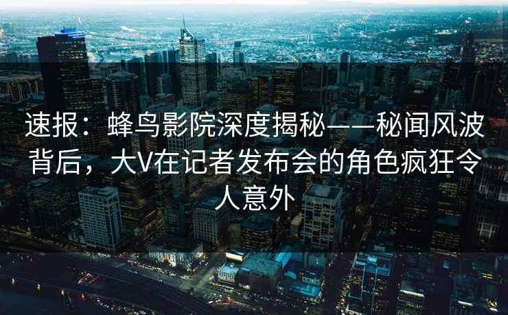 速报:蜂鸟影院深度揭秘——秘闻风波背后,大V在记者发布会的角色疯狂令人意外 速报:蜂鸟影院深度揭秘——秘闻风波背后,大V在记者发布会的角色疯狂令人意外