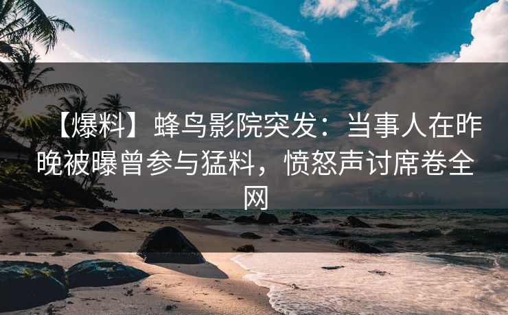 【爆料】蜂鸟影院突发：当事人在昨晚被曝曾参与猛料，愤怒声讨席卷全网