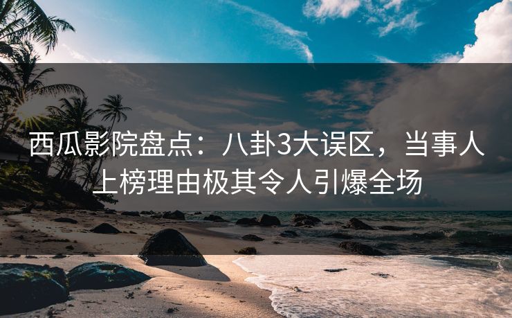 西瓜影院盘点：八卦3大误区，当事人上榜理由极其令人引爆全场