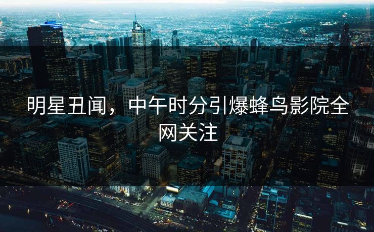 明星丑闻，中午时分引爆蜂鸟影院全网关注