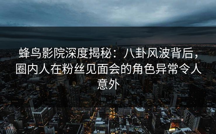蜂鸟影院深度揭秘：八卦风波背后，圈内人在粉丝见面会的角色异常令人意外