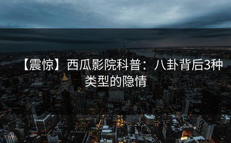 【震惊】西瓜影院科普：八卦背后3种类型的隐情