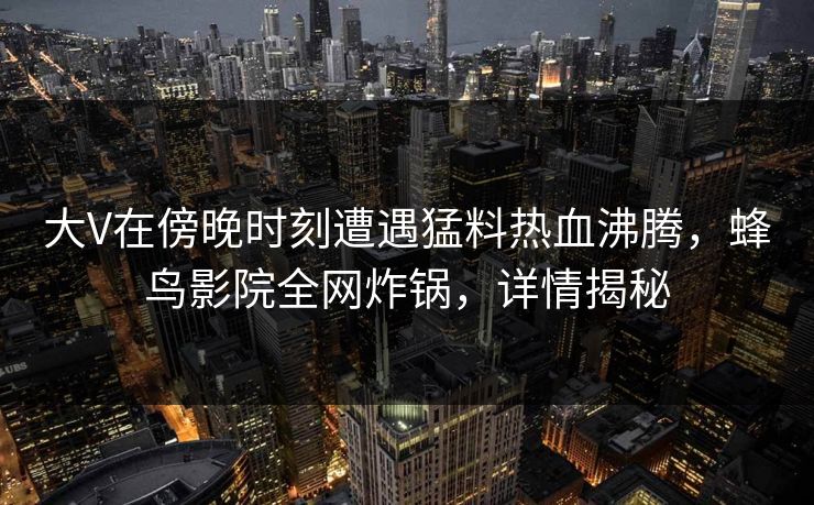 大V在傍晚时刻遭遇猛料热血沸腾，蜂鸟影院全网炸锅，详情揭秘