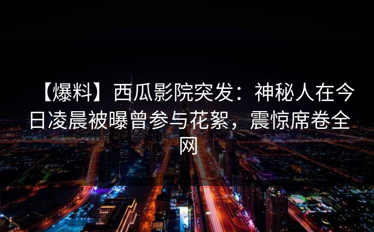 【爆料】西瓜影院突发：神秘人在今日凌晨被曝曾参与花絮，震惊席卷全网