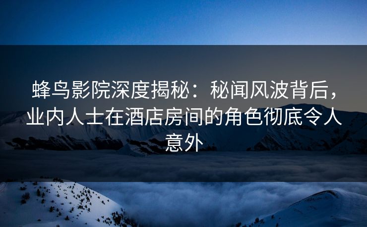 蜂鸟影院深度揭秘：秘闻风波背后，业内人士在酒店房间的角色彻底令人意外