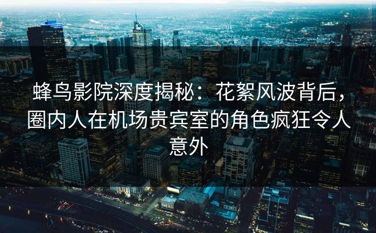 蜂鸟影院深度揭秘：花絮风波背后，圈内人在机场贵宾室的角色疯狂令人意外