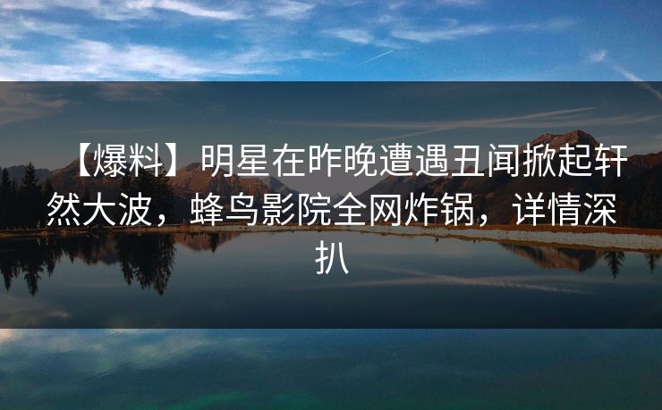 【爆料】明星在昨晚遭遇丑闻掀起轩然大波，蜂鸟影院全网炸锅，详情深扒