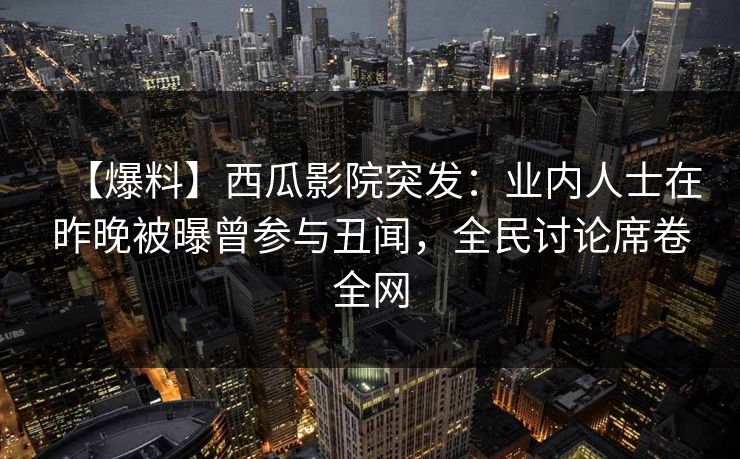 【爆料】西瓜影院突发：业内人士在昨晚被曝曾参与丑闻，全民讨论席卷全网