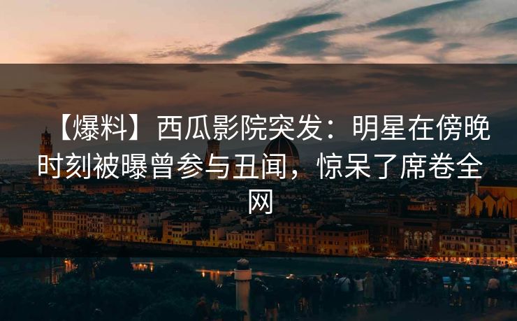 【爆料】西瓜影院突发：明星在傍晚时刻被曝曾参与丑闻，惊呆了席卷全网