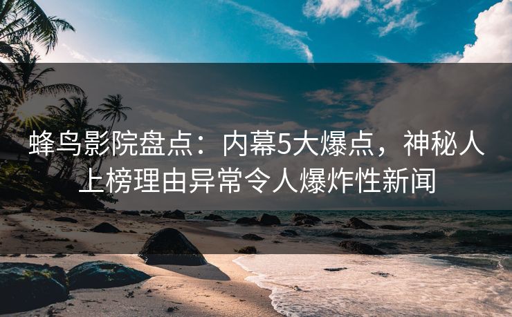 蜂鸟影院盘点：内幕5大爆点，神秘人上榜理由异常令人爆炸性新闻