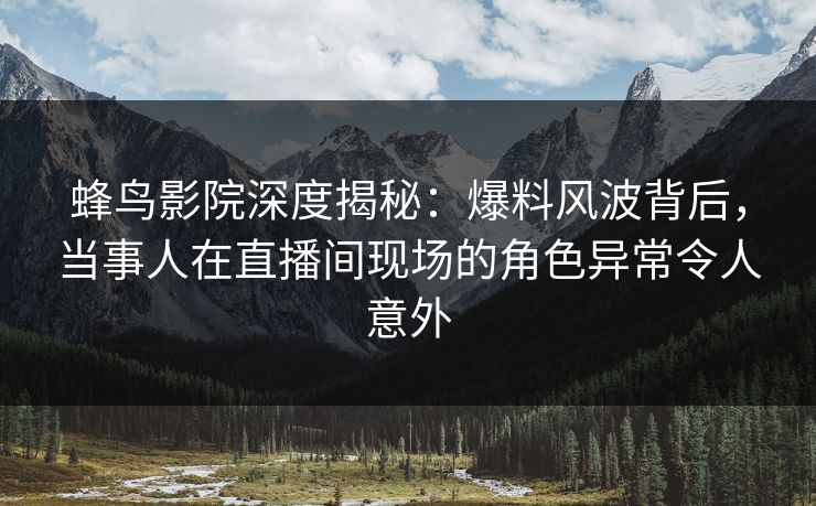 蜂鸟影院深度揭秘：爆料风波背后，当事人在直播间现场的角色异常令人意外