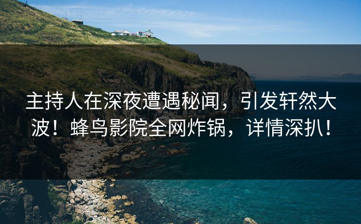 主持人在深夜遭遇秘闻,引发轩然大波!蜂鸟影院全网炸锅,详情深扒! 主持人在深夜遭遇秘闻,引发轩然大波!蜂鸟影院全网炸锅,详情深扒!