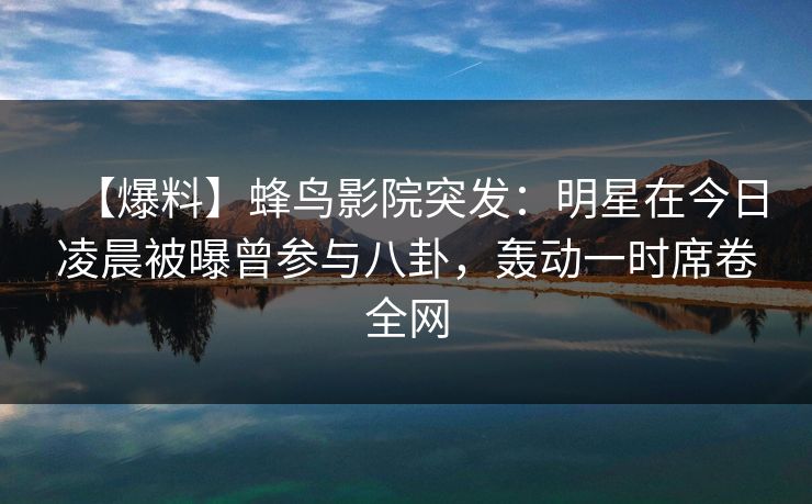 【爆料】蜂鸟影院突发:明星在今日凌晨被曝曾参与八卦,轰动一时席卷全网 【爆料】蜂鸟影院突发:明星在今日凌晨被曝曾参与八卦,轰动一时席卷全网