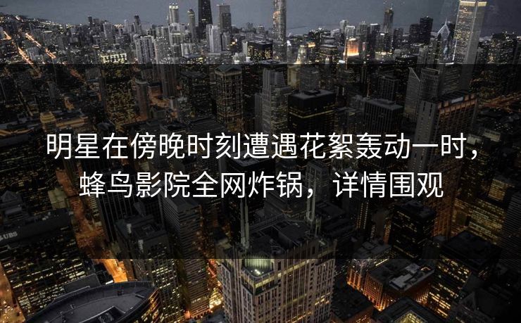 明星在傍晚时刻遭遇花絮轰动一时,蜂鸟影院全网炸锅,详情围观 明星在傍晚时刻遭遇花絮轰动一时,蜂鸟影院全网炸锅,详情围观