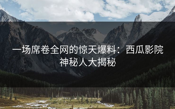 一场席卷全网的惊天爆料:西瓜影院神秘人大揭秘 一场席卷全网的惊天爆料:西瓜影院神秘人大揭秘