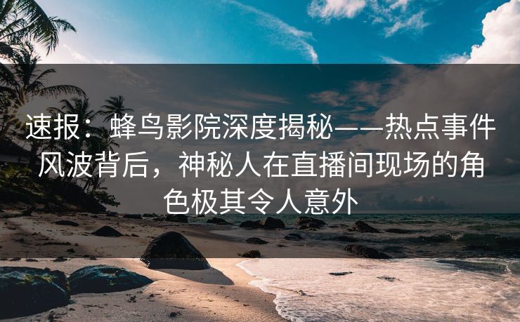 速报:蜂鸟影院深度揭秘——热点事件风波背后,神秘人在直播间现场的角色极其令人意外 速报:蜂鸟影院深度揭秘——热点事件风波背后,神秘人在直播间现场的角色极其令人意外