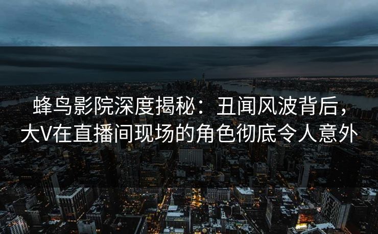 蜂鸟影院深度揭秘:丑闻风波背后,大V在直播间现场的角色彻底令人意外 蜂鸟影院深度揭秘:丑闻风波背后,大V在直播间现场的角色彻底令人意外